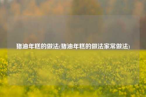 猪油年糕的做法(猪油年糕的做法家常做法)