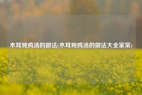 木耳炖鸡汤的做法(木耳炖鸡汤的做法大全家常)