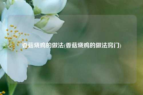 香菇烧鸡的做法(香菇烧鸡的做法窍门)