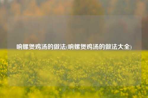 响螺煲鸡汤的做法(响螺煲鸡汤的做法大全)